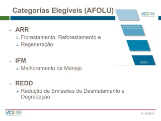 Categorías Elegíveis (AFOLU) 
•ARR 
Florestamento, Reforestamento e 
Regeneração 
•IFM 
Melhoramento de Manejo 
•REDD 
Redução de Emissões de Desmatamento e Degradação 11/12/2014  