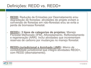 Definições: REDD vs. REDD+ 
•REDD: Redução de Emissões por Desmatamento e/ou degradação de florestas: atividades de projeto evitam a conversão de florestas em não-florestas e/ou se evita a perda de biomassa florestal. 
•REDD+: 3 tipos de categorias de projetos: Manejo Florestal Melhorado (IFM), Aflorestamento, Reflorestamento e regeneração (ARR). Inclui atividades que incrementam reservas de carbono por mudanças no manejo florestal. 
•REDD+Jurisdicional e Aninhado (JNR): Marco de contabilidade jurisdicional que integra atividades REDD+, com REDD (desmatamento). 
11/12/2014  