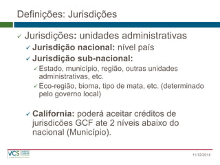 Definições: Jurisdições 
Jurisdições: unidades administrativas 
Jurisdição nacional: nível país 
Jurisdição sub-nacional: 
Estado, município, região, outras unidades administrativas, etc. 
Eco-região, bioma, tipo de mata, etc. (determinado pelo governo local) 
California: poderá aceitar créditos de jurisdicões GCF ate 2 níveis abaixo do nacional (Município). 
11/12/2014  