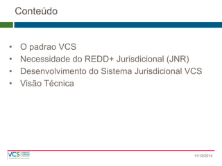 Conteúdo 
•O padrao VCS 
•Necessidade do REDD+ Jurisdicional (JNR) 
•Desenvolvimento do Sistema Jurisdicional VCS 
•Visão Técnica 
11/12/2014  