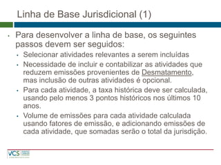 Linha de Base Jurisdicional (1) 
•Para desenvolver a linha de base, os seguintes passos devem ser seguidos: 
•Selecionar atividades relevantes a serem incluídas 
•Necessidade de incluir e contabilizar as atividades que reduzem emissões provenientes de Desmatamento, mas inclusão de outras atividades é opcional. 
•Para cada atividade, a taxa histórica deve ser calculada, usando pelo menos 3 pontos históricos nos últimos 10 anos. 
•Volume de emissões para cada atividade calculada usando fatores de emissão, e adicionando emissões de cada atividade, que somadas serão o total da jurisdição.  