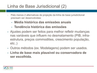Linha de Base Jurisdicional (2) 
•Pelo menos 2 alternativas de projeção da linha de base jurisdictional precisam ser desenvolvidas: 
•Média histórica das emissões anuais 
•Tendência histórica das emissões 
•Ajustes podem ser feitos para melhor refletir mudanças nas variáveis que influem no desmatamento (PIB, infra- estrutura, preços commodities, crescimento população, etc..) 
•Outros métodos (ex. Modelagens) podem ser usados. 
•Linha de base mais plausível ou conservadora de ser escolhida.  