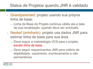 Status de Projetos quando JNR é validado 
•Grandparented: projeto usando sua própria linha de base: 
•Linha de Base do Projeto continua válida ate a data de sua revalidação, quando deve ser aninhado. 
•Nested (aninhado): projeto usa dados JNR para estimar linha de base para sua área 
•Deve seguir a metodologia VCS para o projeto, exceto linha de base. 
•Deve seguir requerimentos JNR para critério de eligibilidade, vazamento, monitoramento e não permanência.  