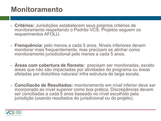 •Critérios: Jurisdições estabelecem seus próprios critérios de monitoramento respeitando o Padrão VCS. Projetos seguem os requerimentos AFOLU. 
•Frenquência: pelo menos a cada 5 anos. Níveis inferiores devem monitorar mais frequentemente, mas precisam se alinhar como monitoramento jurisdictional pelo menos a cada 5 anos. 
•Áreas com cobertura de floresta: precisam ser monitoradas, exceto áreas que não são impactadas por atividades do programa ou áreas afetadas por distúrbios naturais/ infra estrutura de larga escala. 
•Conciliacão de Resultados: monitoramento em nível inferior deve ser incorporado ao nível superior como boa prática. Discrepâncias devem ser conciliadas a cada 5 anos baseado no nível escolhido pela jurisdição (usando resultados do jurisdicional ou do projeto). 
Monitoramento  