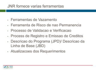 JNR fornece varias ferramentas 
•Ferramentas de Vazamento 
•Ferramenta de Risco de nao Permanencia 
•Processo de Validacao e Verificacao 
•Process de Registro e Emissao de Creditos 
•Descricao do Programa (JPD)/ Descricao da Linha de Base (JBD) 
•Atualizacoes dos Requerimentos  