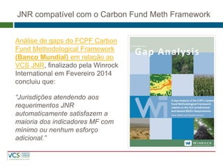 JNR compatível com o Carbon Fund Meth Framework 
Análise de gaps do FCPF Carbon Fund Methodological Framework (Banco Mundial) em relação ao VCS JNR, finalizado pela Winrock International em Fevereiro 2014 concluiu que: 
“Jurisdições atendendo aos requerimentos JNR automaticamente satisfazem a maioria dos indicadores MF com mínimo ou nenhum esforço adicional.”  