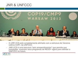 JNR & UNFCCC 
•O JNR VCS está completamente alinhado com a estrutura de Varsóvia (ultima COP) da UNFCCC 
•JNR VCS é uma estrutura “sem arrependimentos” que permite que jurisdições avancem seus programas de REDD+ agora para atender a UNFCCC no futuro.  
