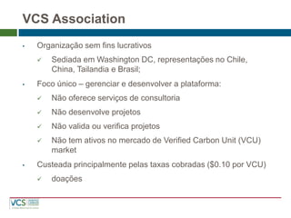 VCS Association 
•Organização sem fins lucrativos 
Sediada em Washington DC, representações no Chile, China, Tailandia e Brasil; 
•Foco único – gerenciar e desenvolver a plataforma: 
Não oferece serviços de consultoria 
Não desenvolve projetos 
Não valida ou verifica projetos 
Não tem ativos no mercado de Verified Carbon Unit (VCU) market 
•Custeada principalmente pelas taxas cobradas ($0.10 por VCU) 
doações  