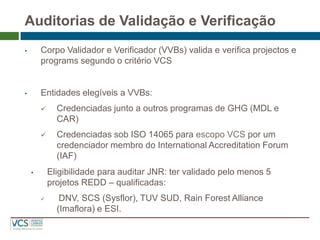 Auditorias de Validação e Verificação 
•Corpo Validador e Verificador (VVBs) valida e verifica projectos e programs segundo o critério VCS 
•Entidades elegíveis a VVBs: 
Credenciadas junto a outros programas de GHG (MDL e CAR) 
Credenciadas sob ISO 14065 para escopo VCS por um credenciador membro do International Accreditation Forum (IAF) 
•Eligibilidade para auditar JNR: ter validado pelo menos 5 projetos REDD – qualificadas: 
 DNV, SCS (Sysflor), TUV SUD, Rain Forest Alliance (Imaflora) e ESI.  