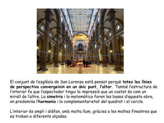El conjunt de l’església de San Lorenzo està pensat perquè totes les línies
de perspectiva convergeixin en un únic punt, l’altar. També l’estructura de
l’interior fa que l’espectador tingui la impressió que un costat és com un
mirall de l’altre. La simetria i la matemàtica foren les bases d’aquesta obra,
on predomina l’harmonia i la complementarietat del quadrat i el cercle.

L’interior és ampli i diàfan, amb molta llum, gràcies a les moltes finestres que
es troben a diferents alçades.
 