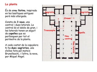 La planta

És de creu llatina, inspirada
                                    Sagristia                              Sagristia
en les basíliques antigues
però més allargada.
                                                 Creuer
Consta de 3 naus, una
central i dues laterals. La
central és el doble de gran, i
les laterals tenen un seguit        Transsepte
de capelles que es                                                       Capella
perllonguen per tot el                           Nau
perímetre de la planta.                          central




                                                           Nau lateral
A cada costat de la capçalera
hi ha dues sagristies, una
d’elles feta pel mateix
Brunelleschi, i l’altra, la nova,
per Miquel Àngel.
 