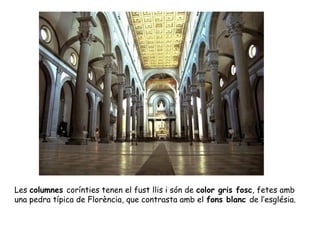 Les columnes corínties tenen el fust llis i són de color gris fosc, fetes amb
una pedra típica de Florència, que contrasta amb el fons blanc de l’església.
 