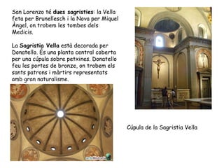 San Lorenzo té dues sagristies: la Vella
feta per Brunellesch i la Nova per Miquel
Àngel, on trobem les tombes dels
Medicis.

La Sagristia Vella està decorada per
Donatello. És una planta central coberta
per una cúpula sobre petxines. Donatello
feu les portes de bronze, on trobem els
sants patrons i màrtirs representats
amb gran naturalisme.




                                            Cúpula de la Sagristia Vella
 