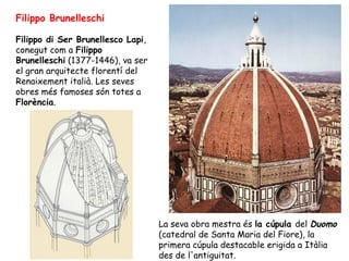 Filippo Brunelleschi

Filippo di Ser Brunellesco Lapi,
conegut com a Filippo
Brunelleschi (1377-1446), va ser
el gran arquitecte florentí del
Renaixement italià. Les seves
obres més famoses són totes a
Florència.




                                   La seva obra mestra és la cúpula del Duomo
                                   (catedral de Santa Maria del Fiore), la
                                   primera cúpula destacable erigida a Itàlia
                                   des de l'antiguitat.
 