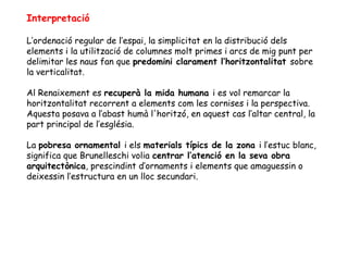 Interpretació

L’ordenació regular de l’espai, la simplicitat en la distribució dels
elements i la utilització de columnes molt primes i arcs de mig punt per
delimitar les naus fan que predomini clarament l’horitzontalitat sobre
la verticalitat.

Al Renaixement es recuperà la mida humana i es vol remarcar la
horitzontalitat recorrent a elements com les cornises i la perspectiva.
Aquesta posava a l’abast humà l'horitzó, en aquest cas l’altar central, la
part principal de l’església.

La pobresa ornamental i els materials típics de la zona i l’estuc blanc,
significa que Brunelleschi volia centrar l’atenció en la seva obra
arquitectònica, prescindint d’ornaments i elements que amaguessin o
deixessin l’estructura en un lloc secundari.
 