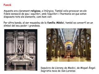 Funció

Aquesta era clarament religiosa, o litúrgica. També volia provocar en els
fidels sensació de pau i equilibri, amb l’equilibri i l’harmonia en que estan
disposats tots els elements, com hem vist.

Per altra banda, al ser mausoleu de la família Mèdici, també es convertí en un
símbol del seu poder i grandesa.




                                  Sepulcre de Llorenç de Medici, de Miquel Àngel.
                                  Sagristia nova de San Lorenzo
 
