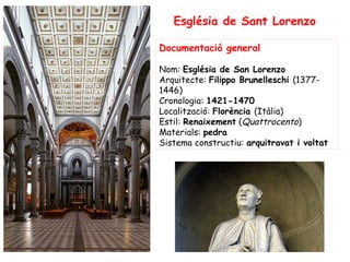 Església de Sant Lorenzo

Documentació general

Nom: Església de San Lorenzo
Arquitecte: Filippo Brunelleschi (1377-
1446)
Cronologia: 1421-1470
Localització: Florència (Itàlia)
Estil: Renaixement (Quattrocento)
Materials: pedra
Sistema constructiu: arquitravat i voltat
 