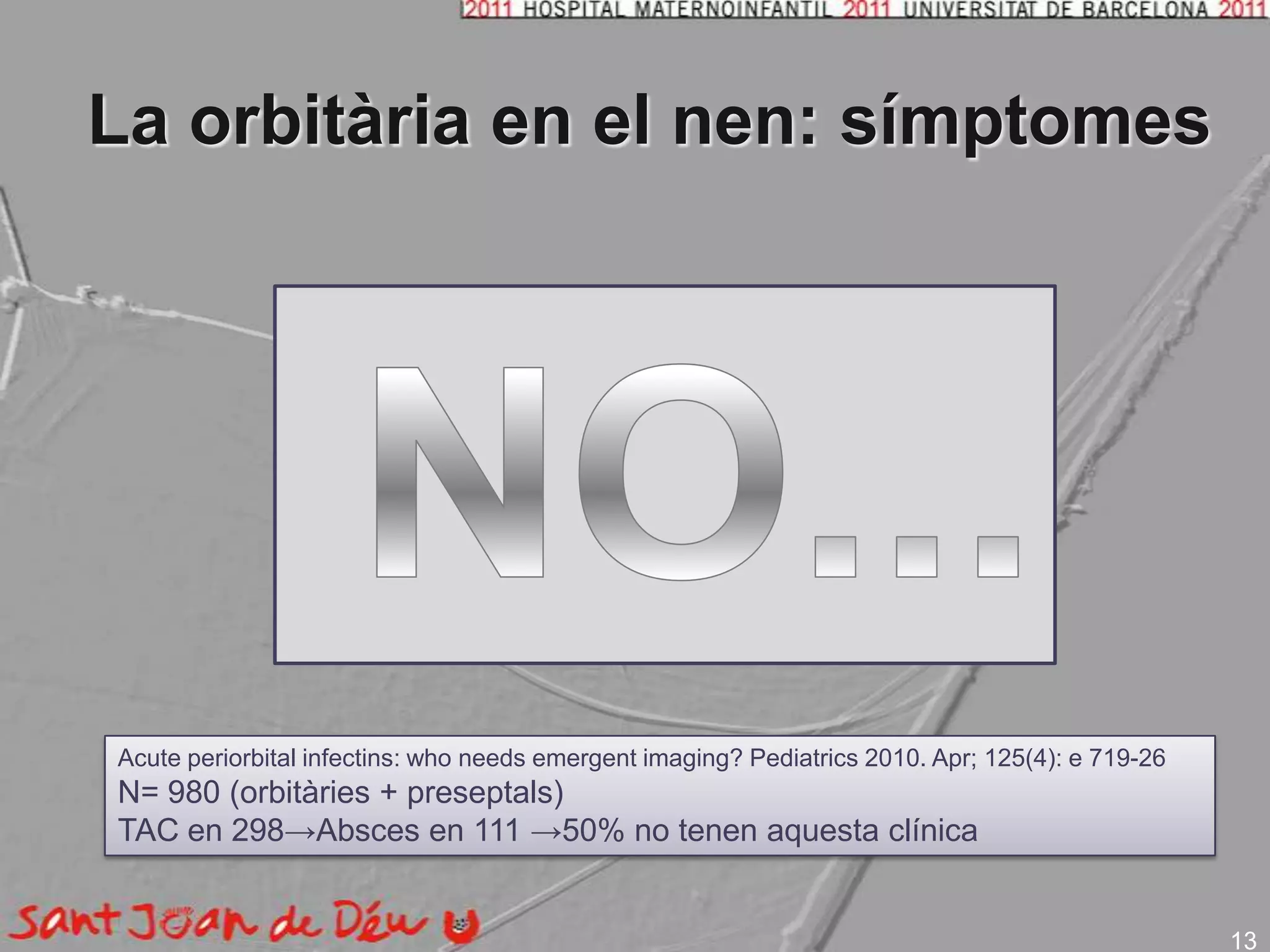 La orbitària en el nen: símptomesNO... QUEMOSIDOLORRESTRICCIÓ MOEPROPTOSIDESPLAÇAMENT GLOBUSALTERACIÓ VISIÓ I MOIAcuteperiorbitalinfectins: whoneedsemergentimaging? Pediatrics 2010. Apr; 125(4): e 719-26N= 980 (orbitàries + preseptals)TAC en 298->Absces en 111 ->50% no tenenaquesta clínica13