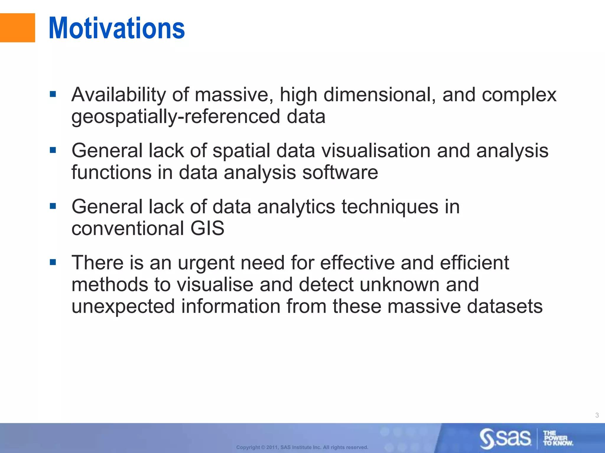 Motivations

 Availability of massive, high dimensional, and complex
  geospatially-referenced data
 General lack of spatial data visualisation and analysis
  functions in data analysis software
 General lack of data analytics techniques in
  conventional GIS
 There is an urgent need for effective and efficient
  methods to visualise and detect unknown and
  unexpected information from these massive datasets




                                                                                 3



                     Copyright © 2011, SAS Institute Inc. All rights reserved.
 
