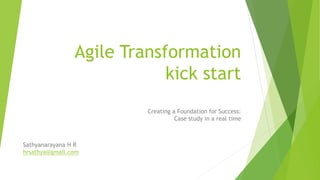 Agile Transformation
kick start
Creating a Foundation for Success:
Case study in a real time
Sathyanarayana H R
hrsathya@gmail.com
 