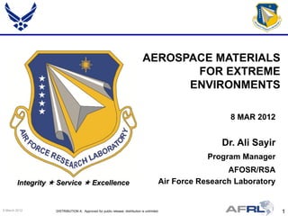 AEROSPACE MATERIALS
                                                                                     FOR EXTREME
                                                                                    ENVIRONMENTS

                                                                                                          8 MAR 2012


                                                                                                        Dr. Ali Sayir
                                                                                                     Program Manager
                                                                                                          AFOSR/RSA
        Integrity  Service  Excellence                                                 Air Force Research Laboratory


9 March 2012       DISTRIBUTION A: Approved for public release; distribution is unlimited.                               1
 
