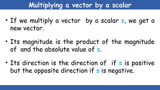 Multiplying a vector by a scalar
• If we multiply a vector by a scalar s, we get a
new vector.
• Its magnitude is the product of the magnitude
of and the absolute value of s.
• Its direction is the direction of if s is positive
but the opposite direction if s is negative.
 