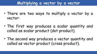 Multiplying a vector by a vector
• There are two ways to multiply a vector by a
vector:
• The first way produces a scalar quantity and
called as scalar product (dot product).
• The second way produces a vector quantity and
called as vector product (cross product).
 