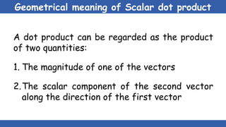 Geometrical meaning of Scalar dot product
A dot product can be regarded as the product
of two quantities:
1. The magnitude of one of the vectors
2.The scalar component of the second vector
along the direction of the first vector
 