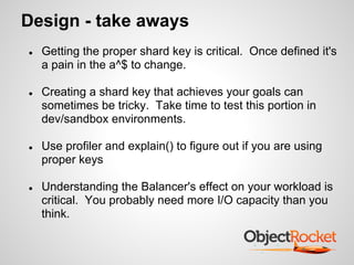 Design - take aways
● Getting the proper shard key is critical. Once defined it's
a pain in the a^$ to change.
● Creating a shard key that achieves your goals can
sometimes be tricky. Take time to test this portion in
dev/sandbox environments.
● Use profiler and explain() to figure out if you are using
proper keys
● Understanding the Balancer's effect on your workload is
critical. You probably need more I/O capacity than you
think.
 
