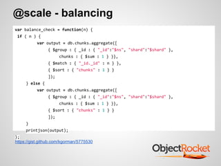 @scale - balancing
var balance_check = function(n) {
if ( n ) {
var output = db.chunks.aggregate([
{ $group : { _id : { "_id":"$ns", "shard":"$shard" },
chunks : { $sum : 1 } }},
{ $match : { "_id._id" : n } },
{ $sort : { "chunks" : 1 } }
]);
} else {
var output = db.chunks.aggregate([
{ $group : { _id : { "_id":"$ns", "shard":"$shard" },
chunks : { $sum : 1 } }},
{ $sort : { "chunks" : 1 } }
]);
}
printjson(output);
};
https://gist.github.com/kgorman/5775530
 