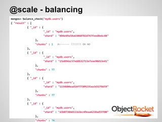 mongos> balance_check("mydb.users")
{ "result" : [
{ "_id" : {
"_id" : "mydb.users",
"shard" : "884e49a58a63060782d767feed8e6c88"
},
"chunks" : 1 #<------ !!!!!!! OH NO
},
{ "_id" : {
"_id" : "mydb.users",
"shard" : "15e894ac57eddb32713e7eae90d13e41"
},
"chunks" : 77
},
{ "_id" : {
"_id" : "mydb.users",
"shard" : "1134604ead16f77309235aa3d327bb59"
},
"chunks" : 77
},
{ "_id" : {
"_id" : "mydb.users",
"shard" : "d3b07384d113edec49eaa6238ad5ff00"
},
"chunks" : 78
@scale - balancing
 