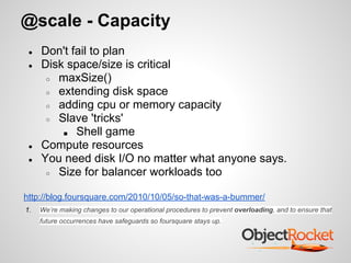 @scale - Capacity
● Don't fail to plan
● Disk space/size is critical
○ maxSize()
○ extending disk space
○ adding cpu or memory capacity
○ Slave 'tricks'
■ Shell game
● Compute resources
● You need disk I/O no matter what anyone says.
○ Size for balancer workloads too
http://blog.foursquare.com/2010/10/05/so-that-was-a-bummer/
1. We’re making changes to our operational procedures to prevent overloading, and to ensure that
future occurrences have safeguards so foursquare stays up.
 