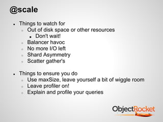 @scale
● Things to watch for
○ Out of disk space or other resources
■ Don't wait!
○ Balancer havoc
○ No more I/O left
○ Shard Asymmetry
○ Scatter gather's
● Things to ensure you do
○ Use maxSize, leave yourself a bit of wiggle room
○ Leave profiler on!
○ Explain and profile your queries
 