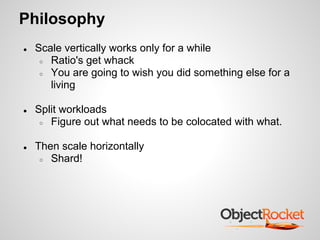 Philosophy
● Scale vertically works only for a while
○ Ratio's get whack
○ You are going to wish you did something else for a
living
● Split workloads
○ Figure out what needs to be colocated with what.
● Then scale horizontally
○ Shard!
 