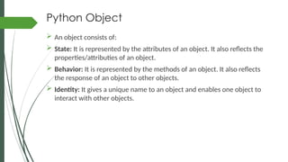 Python Object
 An object consists of:
 State: It is represented by the attributes of an object. It also reflects the
properties/attributies of an object.
 Behavior: It is represented by the methods of an object. It also reflects
the response of an object to other objects.
 Identity: It gives a unique name to an object and enables one object to
interact with other objects.
 