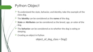 Python Object
 To understand the state, behavior, and identity, take the example of the
class dog.
 The identity can be considered as the name of the dog.
 State or Attributes can be considered as the breed, age, or color of the
dog.
 The behavior can be considered as to whether the dog is eating or
sleeping.
 Creating an object in Python
object_of_dog_class = Dog()
 