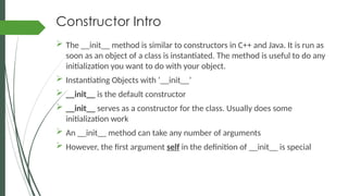 Constructor Intro
 The __init__ method is similar to constructors in C++ and Java. It is run as
soon as an object of a class is instantiated. The method is useful to do any
initialization you want to do with your object.
 Instantiating Objects with ‘__init__’
 __init__ is the default constructor
 __init__ serves as a constructor for the class. Usually does some
initialization work
 An __init__ method can take any number of arguments
 However, the first argument self in the definition of __init__ is special
 