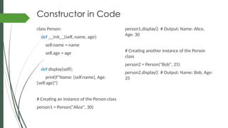 Constructor in Code
class Person:
def __init__(self, name, age):
self.name = name
self.age = age
def display(self):
print(f"Name: {self.name}, Age:
{self.age}")
# Creating an instance of the Person class
person1 = Person("Alice", 30)
person1.display() # Output: Name: Alice,
Age: 30
# Creating another instance of the Person
class
person2 = Person("Bob", 25)
person2.display() # Output: Name: Bob, Age:
25
 
