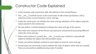 Constructor Code Explained
 In the example code onprevious slide, We defined a class named Person.
 The __init__() method serves as the constructor. It takes three parameters: self (a
reference to the current instance), name, and age.
 Inside the constructor, we initialize the name and age attributes of the object using the
values passed to the constructor.
 We also define a method display() to display the name and age of the person.
 We create two instances of the Person class (person1 and person2) by passing different
values for name and age.
 When each instance is created, the __init__() constructor method is automatically
called to initialize the object with the provided values.
 Finally, we call the display() method on each object to print its name and age.
 Constructors are commonly used to initialize the state of objects when they are created.
They can also perform additional setup tasks if needed.
 