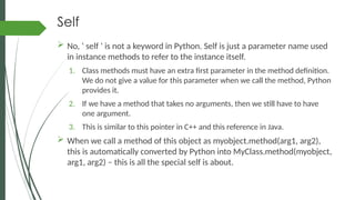 Self
 No, ‘ self ‘ is not a keyword in Python. Self is just a parameter name used
in instance methods to refer to the instance itself.
1. Class methods must have an extra first parameter in the method definition.
We do not give a value for this parameter when we call the method, Python
provides it.
2. If we have a method that takes no arguments, then we still have to have
one argument.
3. This is similar to this pointer in C++ and this reference in Java.
 When we call a method of this object as myobject.method(arg1, arg2),
this is automatically converted by Python into MyClass.method(myobject,
arg1, arg2) – this is all the special self is about.
 