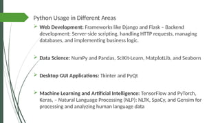 Python Usage in Different Areas
 Web Development: Frameworks like Django and Flask – Backend
development: Server-side scripting, handling HTTP requests, managing
databases, and implementing business logic.
 Data Science: NumPy and Pandas, SciKit-Learn, MatplotLib, and Seaborn
 Desktop GUI Applications: Tkinter and PyQt
 Machine Learning and Artificial Intelligence: TensorFlow and PyTorch,
Keras, – Natural Language Processing (NLP): NLTK, SpaCy, and Gensim for
processing and analyzing human language data
 