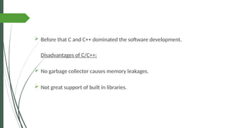  Before that C and C++ dominated the software development.
Disadvantages of C/C++:
 No garbage collector causes memory leakages.
 Not great support of built in libraries.
 