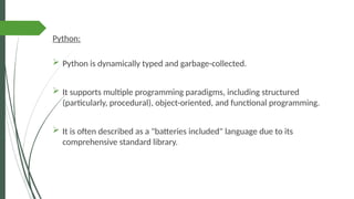Python:
 Python is dynamically typed and garbage-collected.
 It supports multiple programming paradigms, including structured
(particularly, procedural), object-oriented, and functional programming.
 It is often described as a "batteries included" language due to its
comprehensive standard library.
 