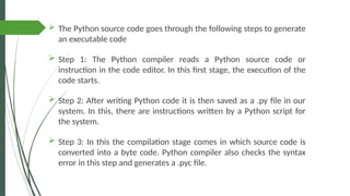  The Python source code goes through the following steps to generate
an executable code
 Step 1: The Python compiler reads a Python source code or
instruction in the code editor. In this first stage, the execution of the
code starts.
 Step 2: After writing Python code it is then saved as a .py file in our
system. In this, there are instructions written by a Python script for
the system.
 Step 3: In this the compilation stage comes in which source code is
converted into a byte code. Python compiler also checks the syntax
error in this step and generates a .pyc file.
 