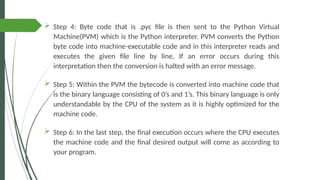  Step 4: Byte code that is .pyc file is then sent to the Python Virtual
Machine(PVM) which is the Python interpreter. PVM converts the Python
byte code into machine-executable code and in this interpreter reads and
executes the given file line by line. If an error occurs during this
interpretation then the conversion is halted with an error message.
 Step 5: Within the PVM the bytecode is converted into machine code that
is the binary language consisting of 0’s and 1’s. This binary language is only
understandable by the CPU of the system as it is highly optimized for the
machine code.
 Step 6: In the last step, the final execution occurs where the CPU executes
the machine code and the final desired output will come as according to
your program.
 