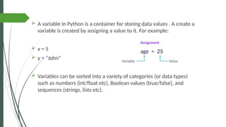  A variable in Python is a container for storing data values . A create a
variable is created by assigning a value to it. For example:
 x = 5
 y = "John"
 Variables can be sorted into a variety of categories (or data types)
such as numbers (int/float etc), Boolean values (true/false), and
sequences (strings, lists etc).
 