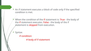 An if statement executes a block of code only if the specified
condition is met.
 When the condition of the if statement is: True - the body of
the if statement executes. False - the body of the if
statement is skipped from execution.
 Syntax
if condition:
# body of if statement
 