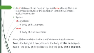  An if statement can have an optional else clause. The else
statement executes if the condition in the if statement
evaluates to False.
 Syntax
if condition:
# body of if statement
else:
# body of else statement
Here, if the condition inside the if statement evaluates to
True - the body of if executes, and the body of else is skipped.
False - the body of else executes, and the body of if is skipped.
 