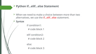  Python if…elif…else Statement
 When we need to make a choice between more than two
alternatives, we use the if...elif...else statement.
 Syntax
if condition1:
# code block 1
elif condition2:
# code block 2
else:
# code block 3
 