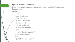  Python Nested if Statement
 It is possible to include an if statement inside another if statement.
For example
 Syntax
number = 5
# outer if statement
if number >= 0:
# inner if statement
if number == 0:
print('Number is 0')
# inner else statement
else:
print('Number is positive')
# outer else statement
else:
print('Number is negative')
 